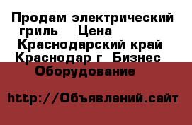 Продам электрический гриль  › Цена ­ 15 000 - Краснодарский край, Краснодар г. Бизнес » Оборудование   